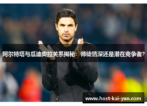 阿尔特塔与瓜迪奥拉关系揭秘：师徒情深还是潜在竞争者？