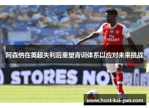 阿森纳在英超失利后重塑青训体系以应对未来挑战 阿森纳在英超失利后重塑青训体系以应对未来挑战