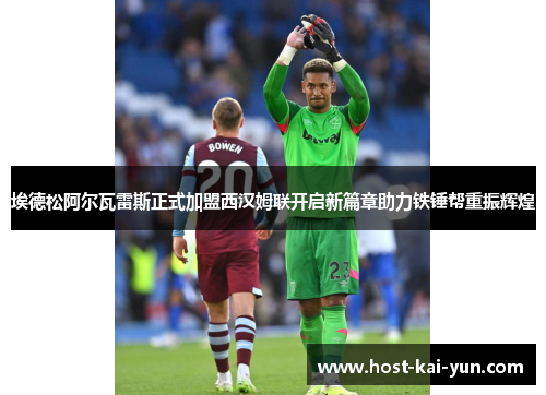 埃德松阿尔瓦雷斯正式加盟西汉姆联开启新篇章助力铁锤帮重振辉煌
